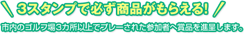 3スタンプで必ず賞品がもらえる！市内のゴルフ場3カ所以上でプレーされた参加者へ賞品を進呈します。