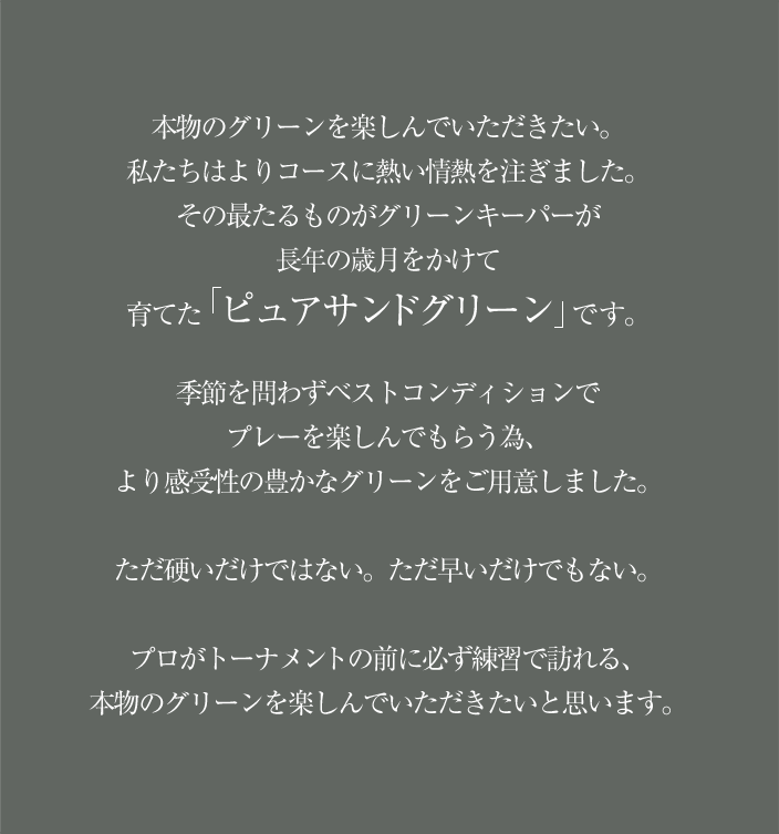 本物のグリーンを楽しんでいただきたい。私たちはよりコースに熱い情熱を注ぎました。その最たるものがグリーンキーパーが長年の歳月をかけて育てた「ピュアサンドグリーン」です。
季節を問わずベストコンディションでプレーを楽しんでもらう為、より感受性の豊かなグリーンをご用意しました。ただ硬いだけではない。ただ早いだけでもない。プロがトーナメントの前に必ず練習で訪れる、本物のグリーンを楽しんでいただきたいと思います。