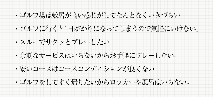 ・ゴルフ場は敷居が高い感じがしてなんとなくいきづらい・ゴルフに行くと1日がかりになってしまうので気軽にいけない。・スルーでサクッとプレーしたい・余剰なサービスはいらないからお手軽にプレーしたい。・安いコースはコースコンディションが良くない・ゴルフをしてすぐ帰りたいからロッカーや風呂はいらない。