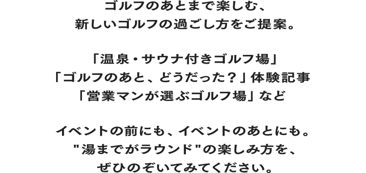 ゴルフのあとまで楽しむ、新しいゴルフの過ごし方をご提案。「温泉・サウナ付きゴルフ場」「ゴルフのあと、どうだった?」体験記事「営業マンが選ぶゴルフ場」など イベントの前にも、イベントのあとにも。“湯までがラウンド”の楽しみ方を、ぜひのぞいてみてください。