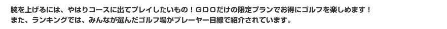腕を上げるには、やはりコースに出てプレイしたいもの！GDOだけの限定プランでお得にゴルフを楽しめます！また、ランキングでは、みんなが選んだゴルフ場がプレーヤー目線で紹介されています。