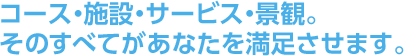 コース・施設・サービス・景観。そのすべてがあなたを満足させます