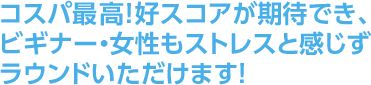 コスパ最高！好スコアが期待でき、ビギナー・女性もストレスと感じずラウンドいただけます！