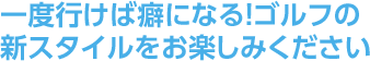 一度行けば癖になる！ゴルフの新スタイルをお楽しみください