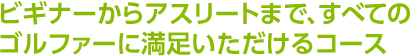 ビギナーからアスリートまで、すべてのゴルファーに満足いただけるコース