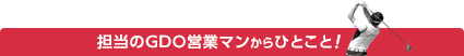 担当のGDO営業マンからのひとこと