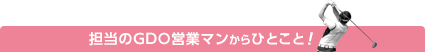 担当のGDO営業マンからのひとこと