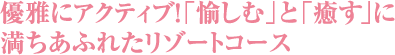 優雅にアクティブ！「愉しむ」と「癒す」に満ちあふれたリゾートコース