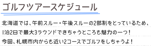 ゴルフツアースケジュール 北海道では、午前スルー・午後スルーの2部制をとっているため、1泊2日で最大3ラウンドできちゃうところも魅力の一つ！今回、札幌市内からも近い2コースでゴルフをしちゃうよ！