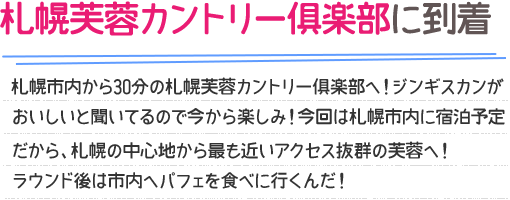 札幌芙蓉カントリー倶楽部に到着 札幌市内から30分の札幌芙蓉カントリー倶楽部へ！ジンギスカンがおいしいと聞いてるので今から楽しみ！今回は札幌市内に宿泊予定だから、札幌の中心地から最も近いアクセス抜群の芙蓉へ！ラウンド後は市内へパフェを食べに行くんだ！