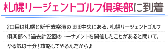 札幌リージェントゴルフ倶楽部に到着 2日目は札幌と新千歳空港のほぼ中央にある、札幌リージェントゴルフ倶楽部へ！過去計22回のトーナメントを開催したことがあると聞いて、やる気は十分！攻略してやるんだから♪