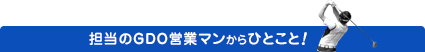 担当のGDO営業マンからのひとこと