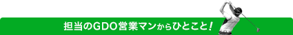 担当のGDO営業マンからのひとこと