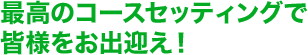 最高のコースセッティングで皆様をお出迎え！