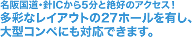 名阪国道・針ICから5分と絶好のアクセス！多彩なレイアウトの27ホールを有し、大型コンペにも対応できます。