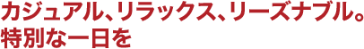 カジュアル、リラックス、リーズナブル。特別な一日を