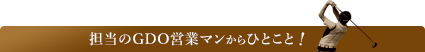 担当のGDO営業マンからのひとこと