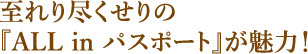 至れり尽くせりの『ALL in パスポート』が魅力！ 