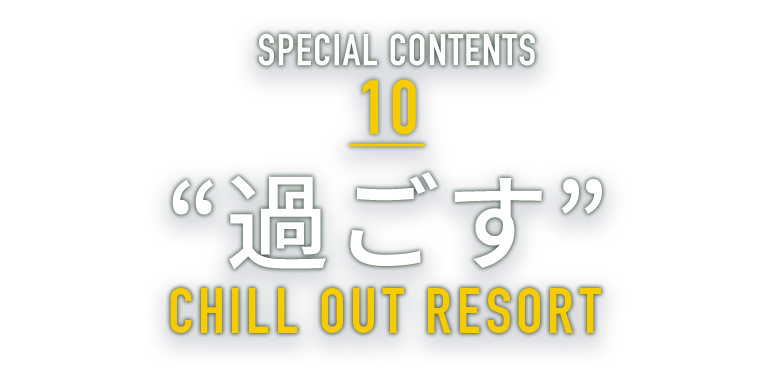SPECIAL CONTENTS 10 “過ごす” CHILL OUT RESORT