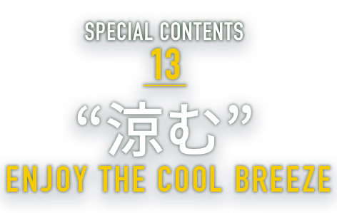 SPECIAL CONTENTS 13 “涼む” ENJOY THE COOL BREEZE