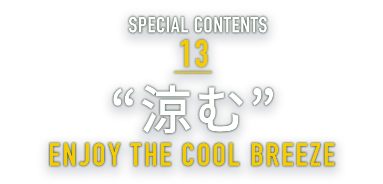 SPECIAL CONTENTS 13 “涼む” ENJOY THE COOL BREEZE