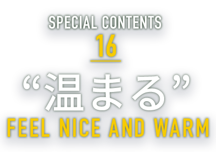 SPECIAL CONTENTS 16 “温まる” FEEL NICE AND WARM