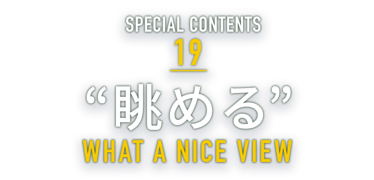 SPECIAL CONTENTS 19 “眺める” WHAT A NICE VIEW