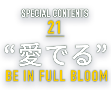 SPECIAL CONTENTS 21 “愛でる” BE IN FULL BLOOM