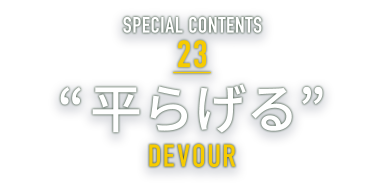 SPECIAL CONTENTS 23 “平らげる” DEVOUR