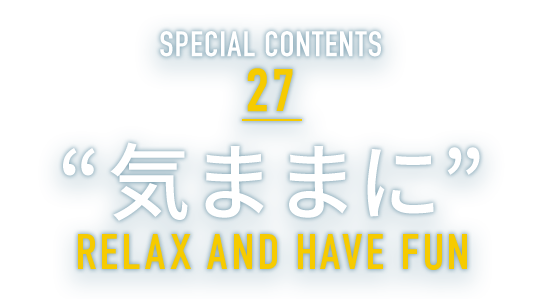 SPECIAL CONTENTS 27 “気ままに” RELAX AND HAVE FUN