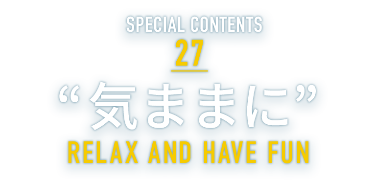 SPECIAL CONTENTS 27 “気ままに” RELAX AND HAVE FUN