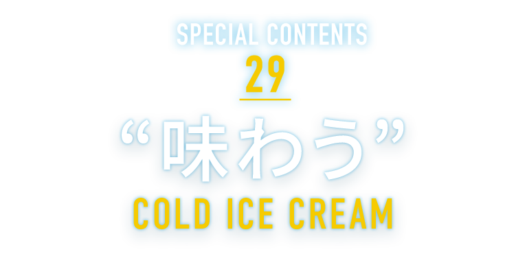 SPECIAL CONTENTS 29 “味わう” COLD ICE CREAM