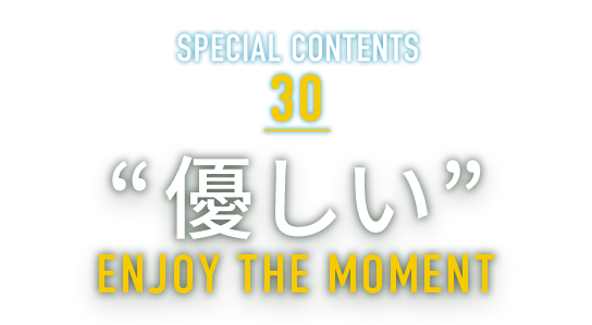 SPECIAL CONTENTS 30 “優しい” ENJOY THE MOMENT