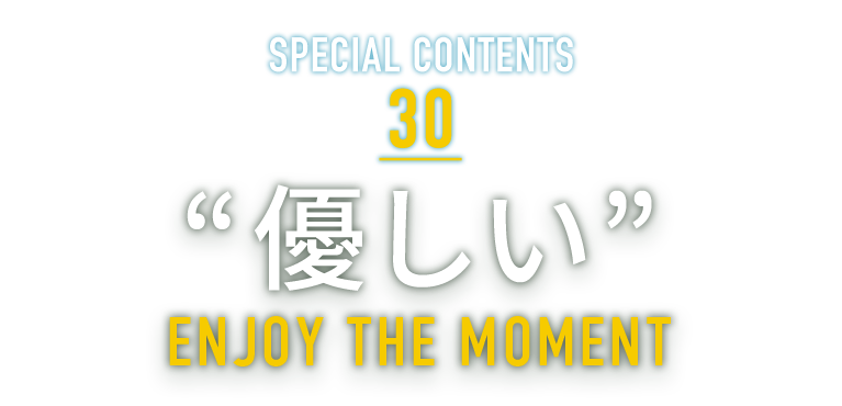 SPECIAL CONTENTS 30 “優しい” ENJOY THE MOMENT