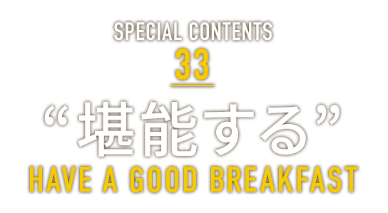 SPECIAL CONTENTS 33 “堪能する” HAVE A GOOD BREAKFAST