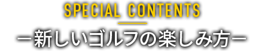 SPECIAL CONTENTS －新しいゴルフの楽しみ方－