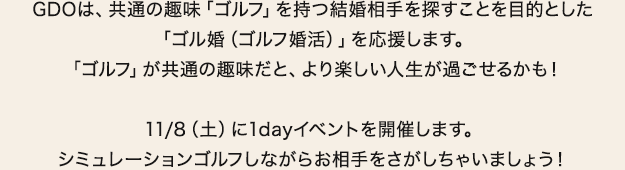 GDOは、共通の趣味「ゴルフ」を持つ結婚相手を探すことを目的とした「ゴル婚（ゴルフ婚活）」を応援します。「ゴルフ」が共通の趣味だと、より楽しい人生が過ごせるかも！11/8（土）に1dayイベントを開催します。シミュレーションゴルフしながらお相手をさがしちゃいましょう！