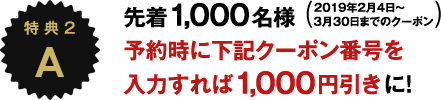 特 典A 先着1,000名様 2019年2月4日～3月30日までのクーポン 予約時に下記クーポン番号を入力すれば1,000円引きに！