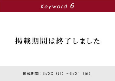 Key word 6 掲載期間は終了しました 掲載期間：4/20(月)～5/31(金)