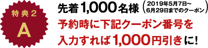 特 典A 先着1,000名様 2019年5月7日～6月29日までのクーポン 予約時に下記クーポン番号を入力すれば1,000円引きに！