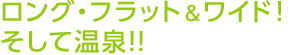 ロング・フラット＆ワイド！そして温泉！！ 