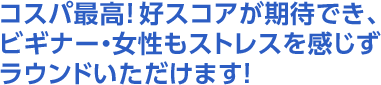 コスパ最高！好スコアが期待でき、ビギナー・女性もストレスを感じずラウンドいただけます！