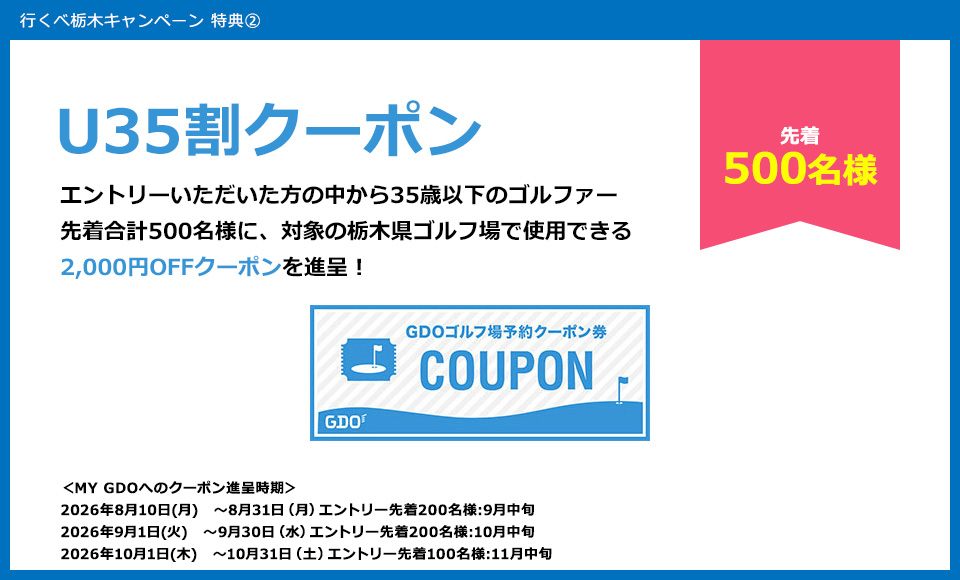 特典2　U35割クーポン　エントリーいただいた方の中から35歳以下のゴルファー500名様に、対象の栃木県ゴルフ場で使用できる2,000円OFFクーポンを進呈！
