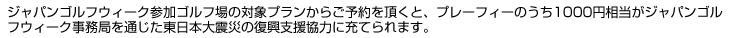 ジャパンゴルフウィーク参加ゴルフ場の対象プランからご予約をいただくと、プレーフィのうち1,000円相当がジャパンゴルフウィーク事務局を通じた東日本大震災の復興支援協力に充てられます。