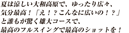 夏は涼しい大和高原で、ゆったり広々、気分最高！「え！？こんなに広いの！？」と誰もが驚く雄大コースで、最高のフルスイングで最高のショットを！