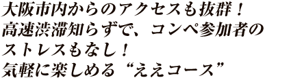 大阪市内からのアクセスも抜群！高速渋滞知らずで、コンペ参加者のストレスもなし！リニューアルしたコンペプランを取りそろえ、気軽に楽しめる　“ええコース”