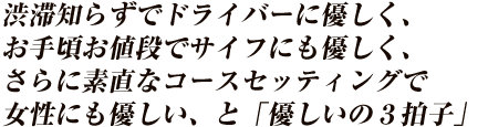 渋滞知らずでドライバーに優しく、お手頃お値段でサイフにも優しく、さらに素直なコースセッティングで女性にも優しい、と「優しいの3拍子」