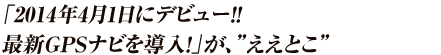 2014年4月1日デビュー！！ ～革新的次世代GPSナビ導入～