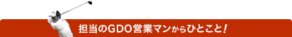 担当のGDO営業マンからのひとこと