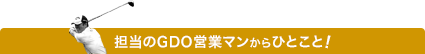 担当のGDO営業マンからのひとこと